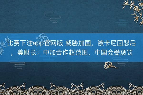 比赛下注app官网版 威胁加国,被卡尼回怼后,美财长:中加合作超范围,中国会受惩罚