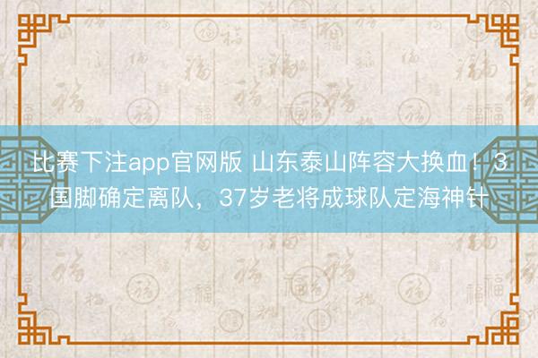 比赛下注app官网版 山东泰山阵容大换血！3国脚确定离队，37岁老将成球队定海神针