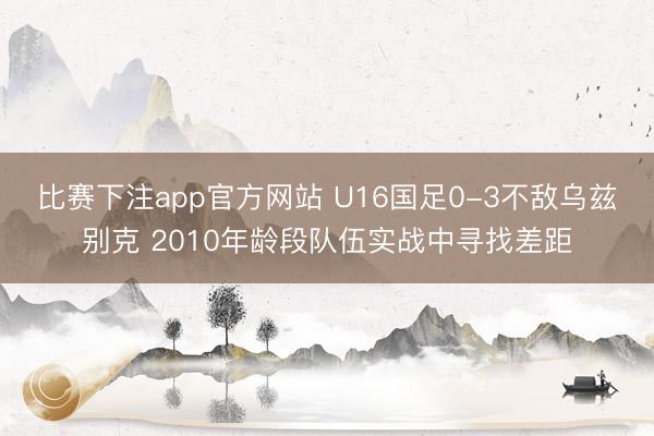 比赛下注app官方网站 U16国足0-3不敌乌兹别克 2010年龄段队伍实战中寻找差距