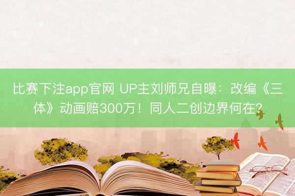 比赛下注app官网 UP主刘师兄自曝：改编《三体》动画赔300万！同人二创边界何在？