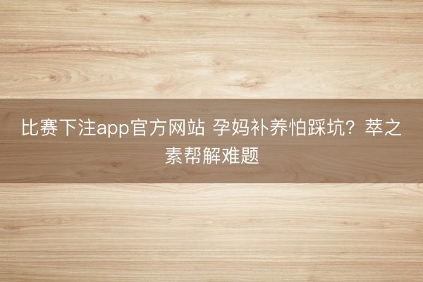比赛下注app官方网站 孕妈补养怕踩坑?萃之素帮解难题