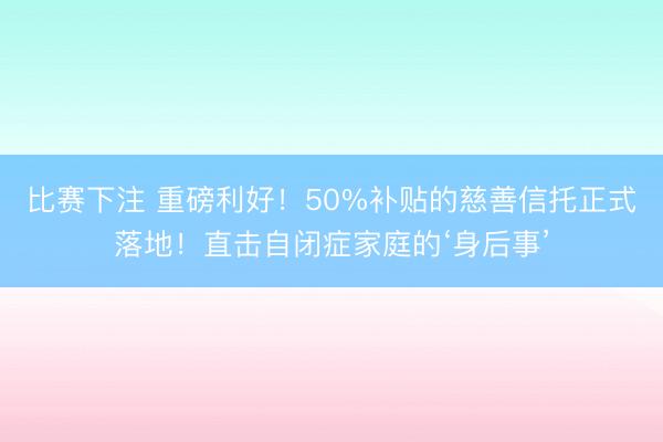 比赛下注 重磅利好!50%补贴的慈善信托正式落地!直击自闭症家庭的‘身后事’