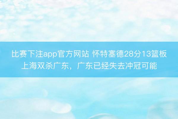 比赛下注app官方网站 怀特塞德28分13篮板上海双杀广东,广东已经失去冲冠可能