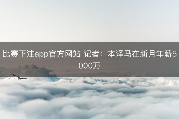 比赛下注app官方网站 记者：本泽马在新月年薪5000万