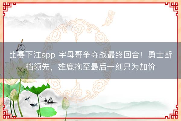 比赛下注app 字母哥争夺战最终回合！勇士断档领先，雄鹿拖至最后一刻只为加价