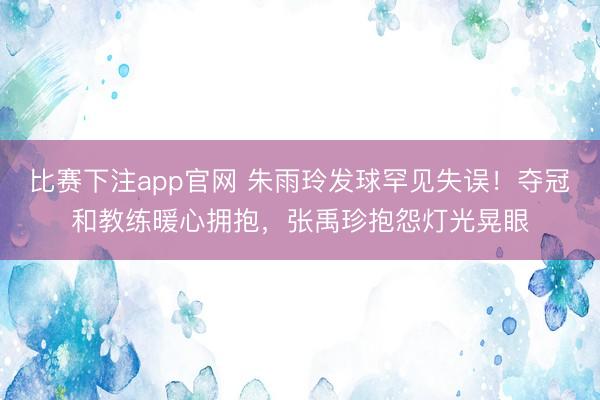 比赛下注app官网 朱雨玲发球罕见失误!夺冠和教练暖心拥抱,张禹珍抱怨灯光晃眼