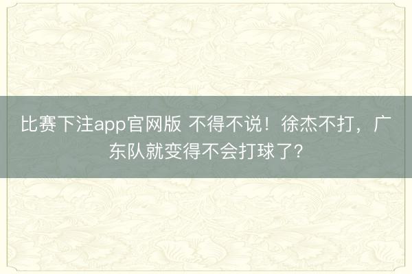 比赛下注app官网版 不得不说！徐杰不打，广东队就变得不会打球了？