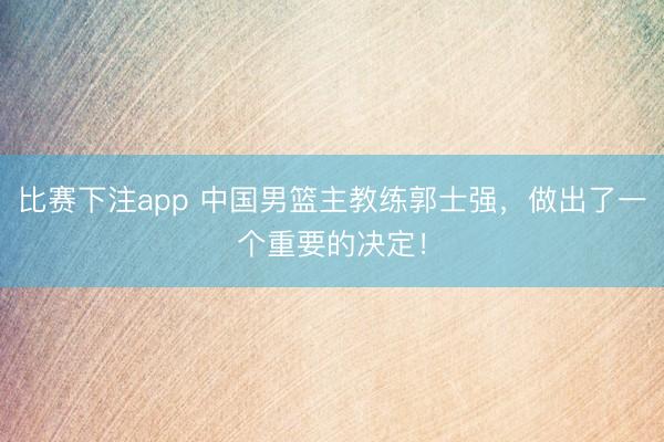 比赛下注app 中国男篮主教练郭士强，做出了一个重要的决定！