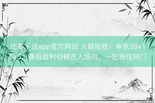 比赛下注app官方网站 火箭险胜！申京39+16+5，赛后哈利伯顿走入场内，一把抱住阿门