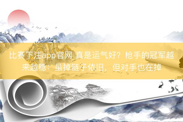 比赛下注app官网 真是运气好？枪手的冠军越来越稳：虽掉链子依旧，但对手也在掉
