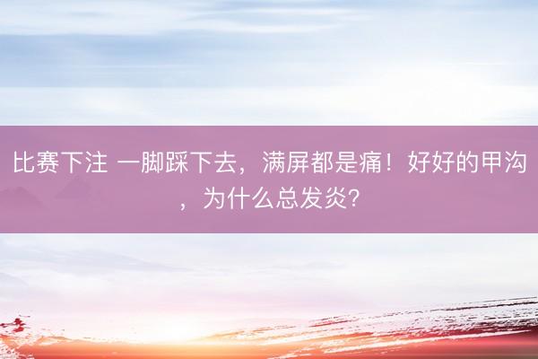 比赛下注 一脚踩下去,满屏都是痛!好好的甲沟,为什么总发炎?