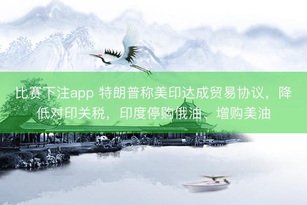 比赛下注app 特朗普称美印达成贸易协议，降低对印关税，印度停购俄油、增购美油