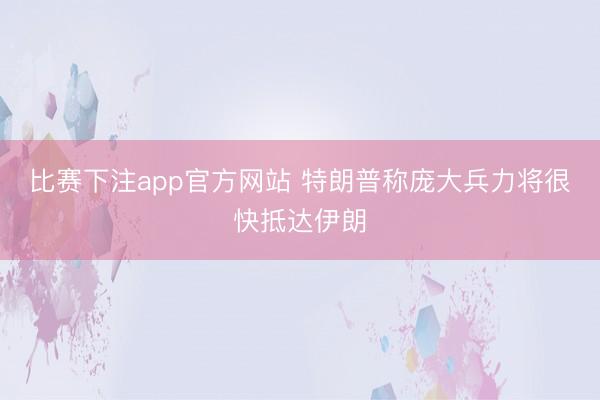 比赛下注app官方网站 特朗普称庞大兵力将很快抵达伊朗