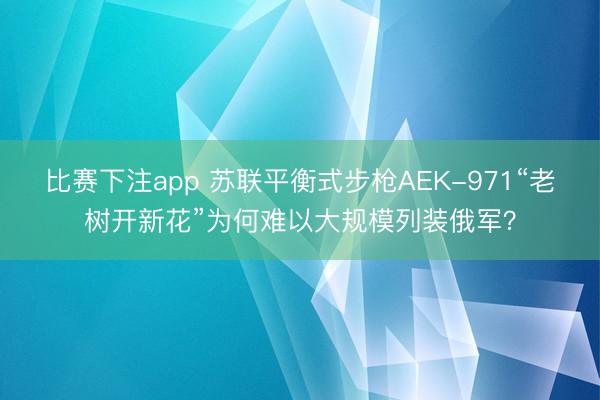 比赛下注app 苏联平衡式步枪AEK-971“老树开新花”为何难以大规模列装俄军？