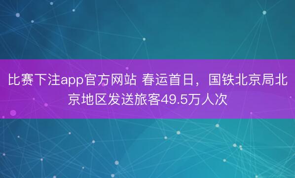 比赛下注app官方网站 春运首日，国铁北京局北京地区发送旅客49.5万人次