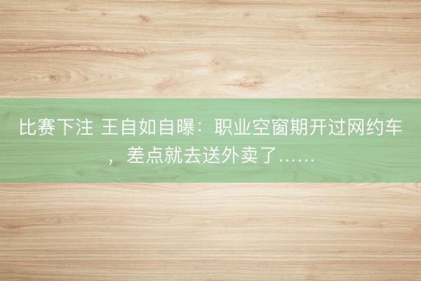 比赛下注 王自如自曝：职业空窗期开过网约车，差点就去送外卖了……