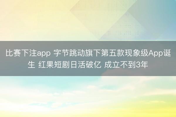 比赛下注app 字节跳动旗下第五款现象级App诞生 红果短剧日活破亿 成立不到3年