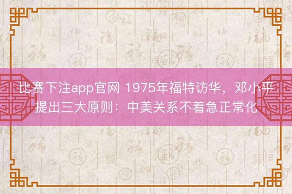 比赛下注app官网 1975年福特访华，邓小平提出三大原则：中美关系不着急正常化