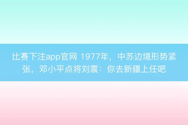 比赛下注app官网 1977年，中苏边境形势紧张，邓小平点将刘震：你去新疆上任吧