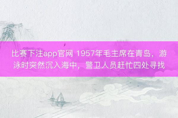 比赛下注app官网 1957年毛主席在青岛,游泳时突然沉入海中,警卫人员赶忙四处寻找