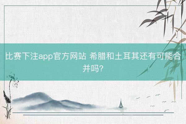 比赛下注app官方网站 希腊和土耳其还有可能合并吗？