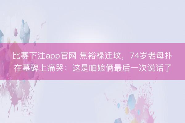 比赛下注app官网 焦裕禄迁坟，74岁老母扑在墓碑上痛哭：这是咱娘俩最后一次说话了