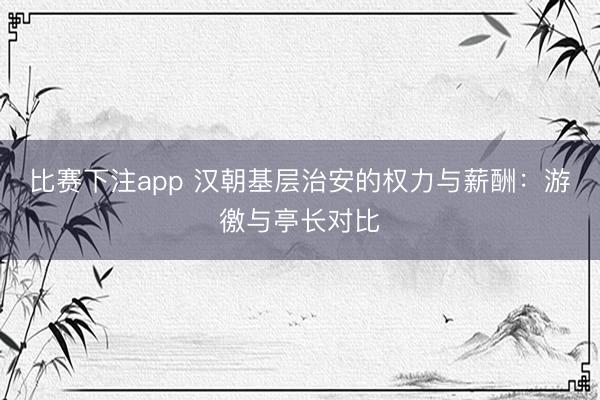 比赛下注app 汉朝基层治安的权力与薪酬:游徼与亭长对比