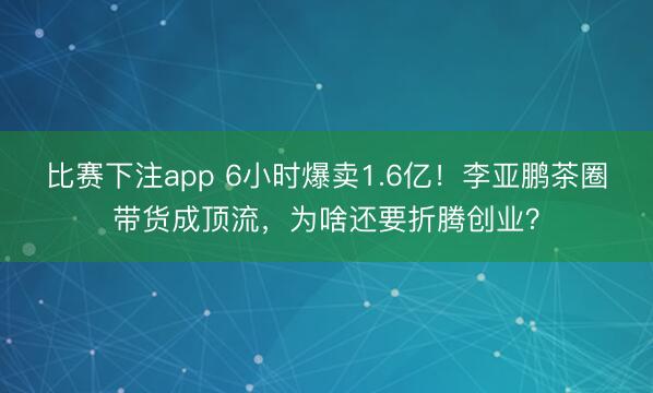 比赛下注app 6小时爆卖1.6亿！李亚鹏茶圈带货成顶流，为啥还要折腾创业？