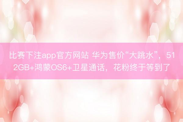 比赛下注app官方网站 华为售价“大跳水”，512GB+鸿蒙OS6+卫星通话，花粉终于等到了