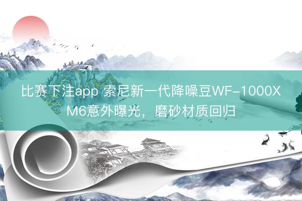 比赛下注app 索尼新一代降噪豆WF-1000XM6意外曝光,磨砂材质回归