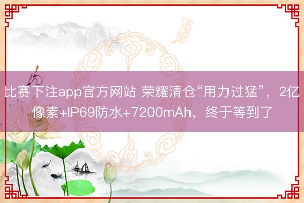 比赛下注app官方网站 荣耀清仓“用力过猛”,2亿像素+IP69防水+7200mAh,终于等到了