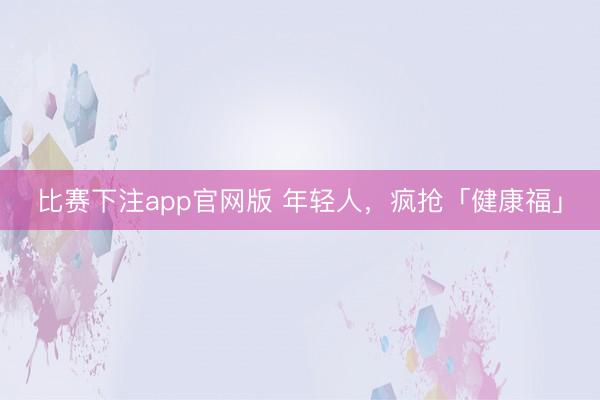 比赛下注app官网版 年轻人，疯抢「健康福」
