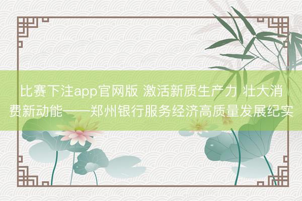 比赛下注app官网版 激活新质生产力 壮大消费新动能——郑州银行服务经济高质量发展纪实