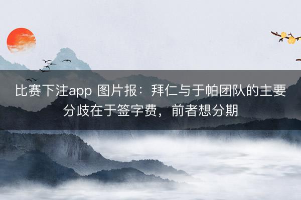 比赛下注app 图片报：拜仁与于帕团队的主要分歧在于签字费，前者想分期