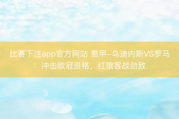 比赛下注app官方网站 意甲-乌迪内斯VS罗马：冲击欧冠资格，红狼客战劲敌