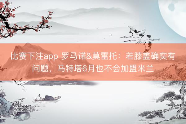 比赛下注app 罗马诺&莫雷托:若膝盖确实有问题,马特塔6月也不会加盟米兰
