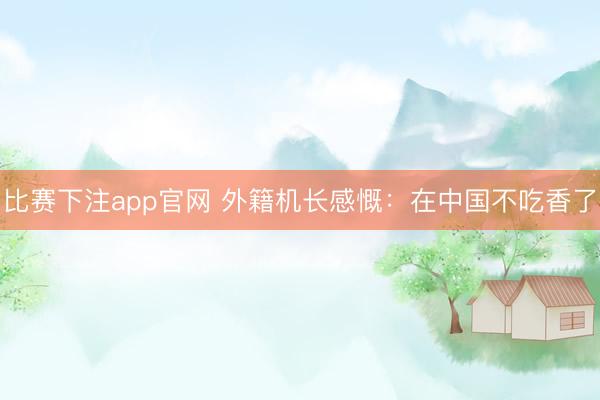 比赛下注app官网 外籍机长感慨：在中国不吃香了