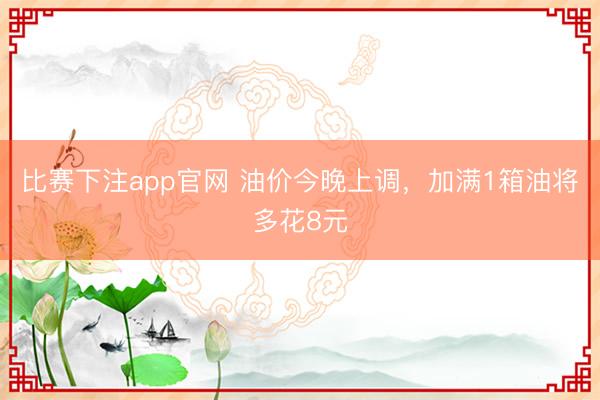 比赛下注app官网 油价今晚上调,加满1箱油将多花8元