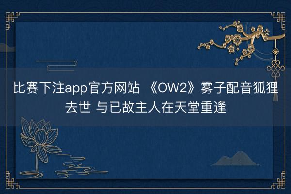 比赛下注app官方网站 《OW2》雾子配音狐狸去世 与已故主人在天堂重逢