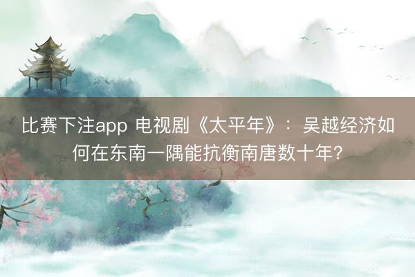 比赛下注app 电视剧《太平年》：吴越经济如何在东南一隅能抗衡南唐数十年？