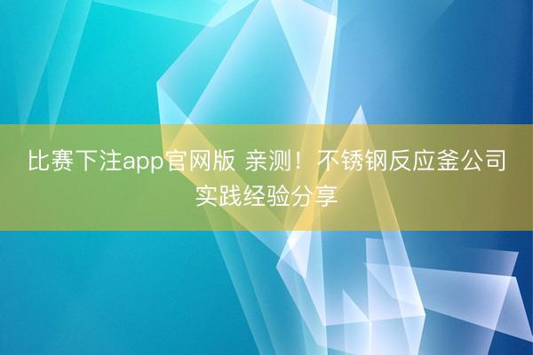 比赛下注app官网版 亲测！不锈钢反应釜公司实践经验分享