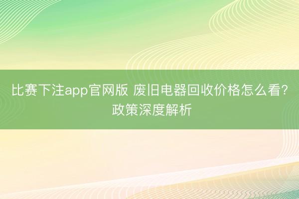 比赛下注app官网版 废旧电器回收价格怎么看? 政策深度解析