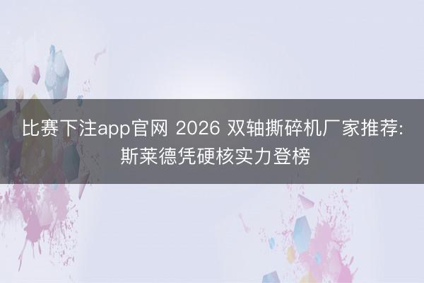 比赛下注app官网 2026 双轴撕碎机厂家推荐: 斯莱德凭硬核实力登榜