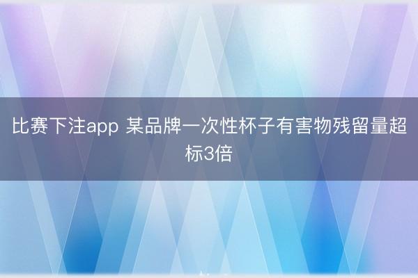 比赛下注app 某品牌一次性杯子有害物残留量超标3倍