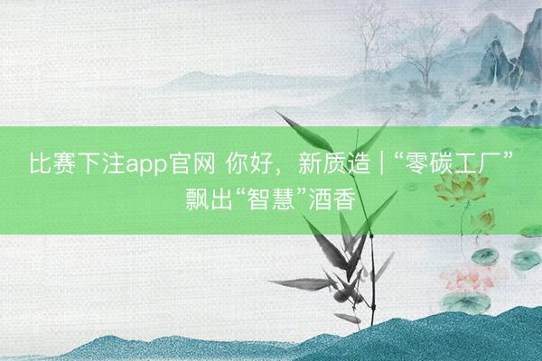 比赛下注app官网 你好，新质造 | “零碳工厂”飘出“智慧”酒香