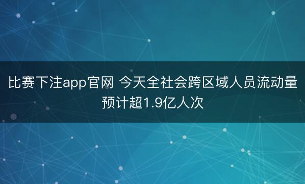 比赛下注app官网 今天全社会跨区域人员流动量预计超1.9亿人次