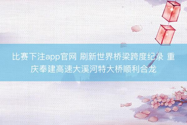 比赛下注app官网 刷新世界桥梁跨度纪录 重庆奉建高速大溪河特大桥顺利合龙
