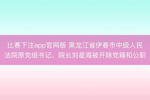比赛下注app官网版 黑龙江省伊春市中级人民法院原党组书记、院长刘星海被开除党籍和公职
