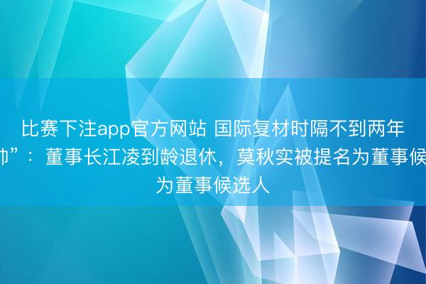 比赛下注app官方网站 国际复材时隔不到两年“换帅” ：董事长江凌到龄退休，莫秋实被提名为董事候选人
