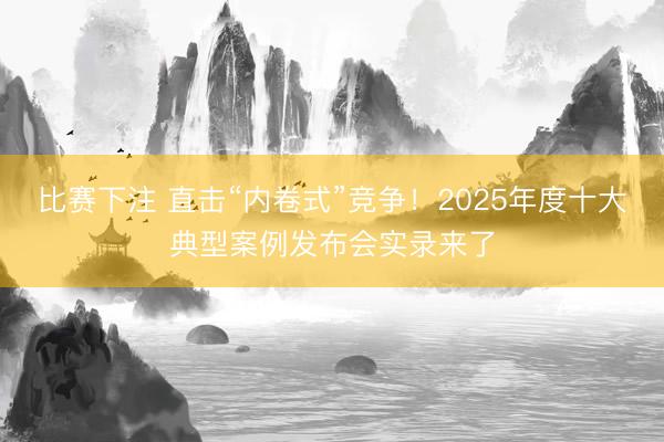 比赛下注 直击“内卷式”竞争！2025年度十大典型案例发布会实录来了